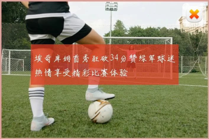 埃奇库姆首秀狂砍34分赞绿军球迷热情享受精彩比赛体验
