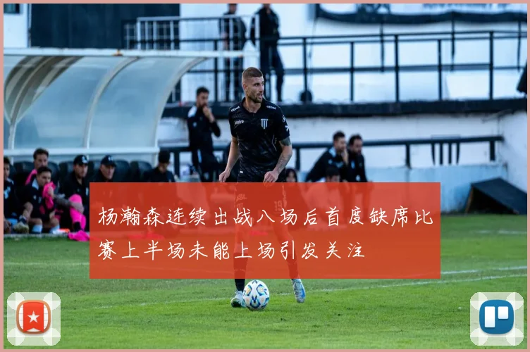 杨瀚森连续出战八场后首度缺席比赛上半场未能上场引发关注