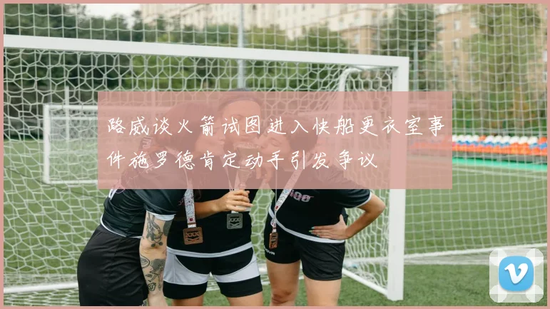 路威谈火箭试图进入快船更衣室事件施罗德肯定动手引发争议