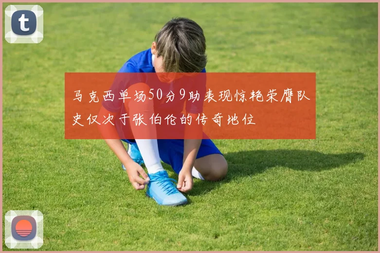 马克西单场50分9助表现惊艳荣膺队史仅次于张伯伦的传奇地位