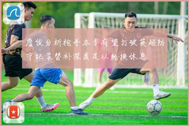 詹俊分析枪手本季有望打破英超防守纪录替补深度足以轮换休息