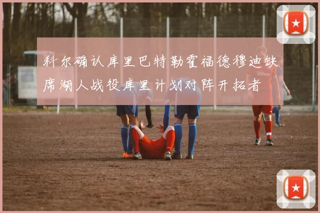 科尔确认库里巴特勒霍福德穆迪缺席湖人战役库里计划对阵开拓者