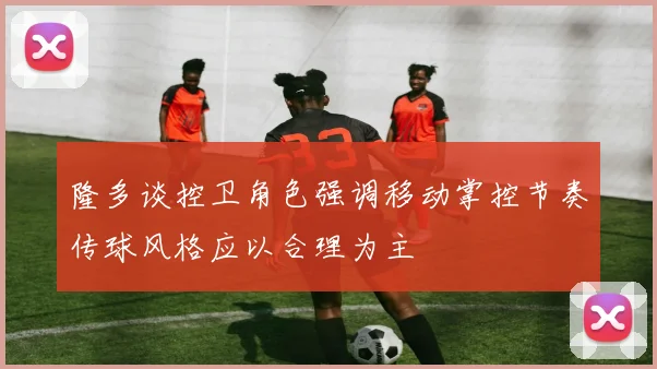 隆多谈控卫角色强调移动掌控节奏传球风格应以合理为主