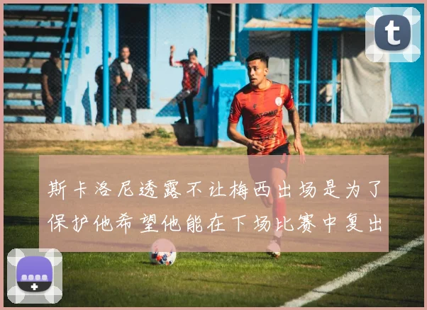 斯卡洛尼透露不让梅西出场是为了保护他希望他能在下场比赛中复出