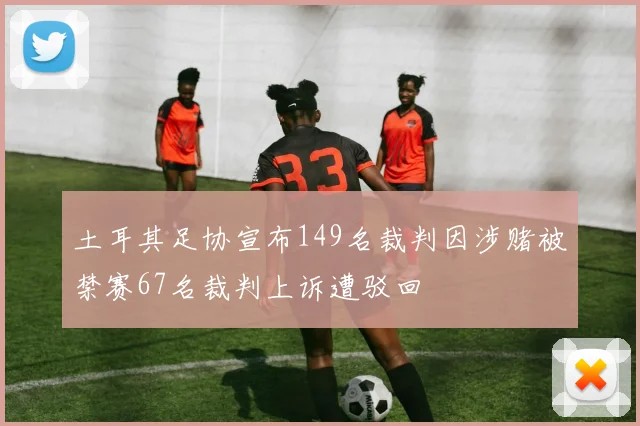 土耳其足协宣布149名裁判因涉赌被禁赛67名裁判上诉遭驳回