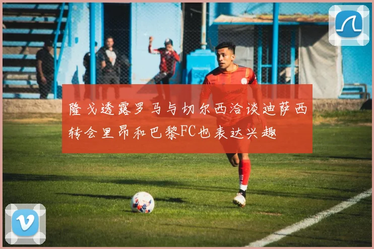 隆戈透露罗马与切尔西洽谈迪萨西转会里昂和巴黎FC也表达兴趣
