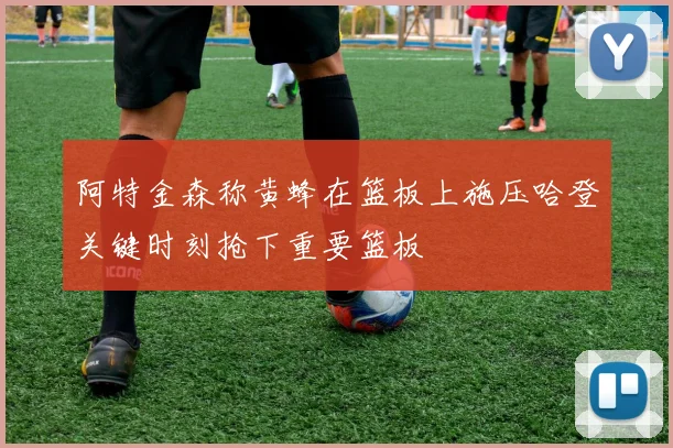 阿特金森称黄蜂在篮板上施压哈登关键时刻抢下重要篮板