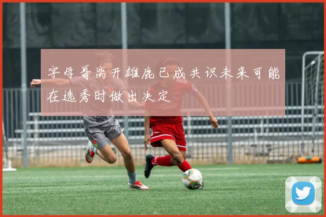 字母哥离开雄鹿已成共识未来可能在选秀时做出决定