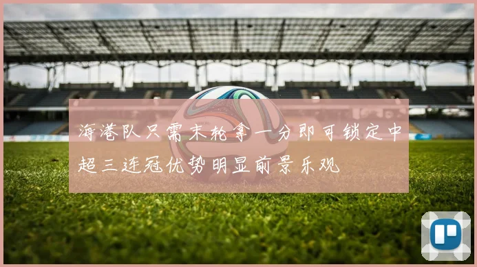 海港队只需末轮拿一分即可锁定中超三连冠优势明显前景乐观