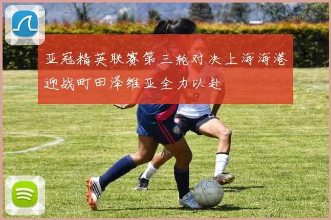 亚冠精英联赛第三轮对决上海海港迎战町田泽维亚全力以赴