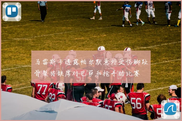 马雷斯卡透露帕尔默意外受伤脚趾骨裂将缺席对巴萨和枪手的比赛