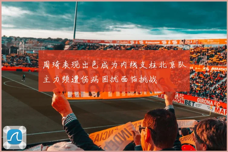 周琦表现出色成为内线支柱北京队主力频遭伤病困扰面临挑战