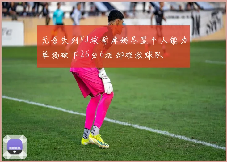 无奈失利VJ埃奇库姆尽显个人能力单场砍下26分6板却难救球队