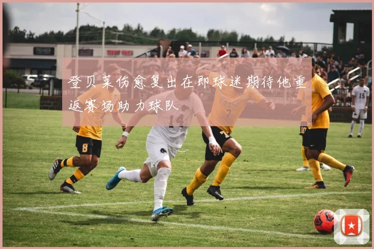 登贝莱伤愈复出在即球迷期待他重返赛场助力球队