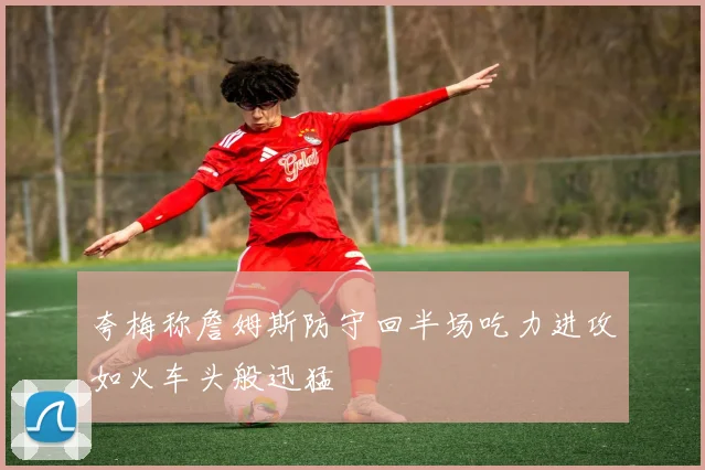 夸梅称詹姆斯防守回半场吃力进攻如火车头般迅猛