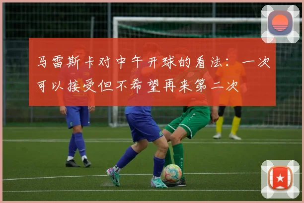 马雷斯卡对中午开球的看法：一次可以接受但不希望再来第二次