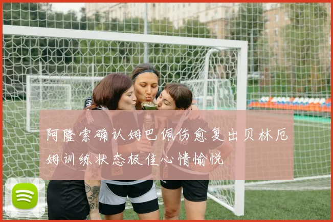 阿隆索确认姆巴佩伤愈复出贝林厄姆训练状态极佳心情愉悦