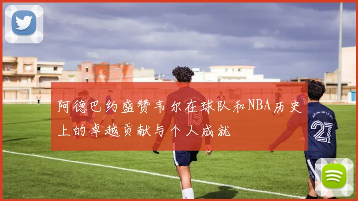 阿德巴约盛赞韦尔在球队和NBA历史上的卓越贡献与个人成就