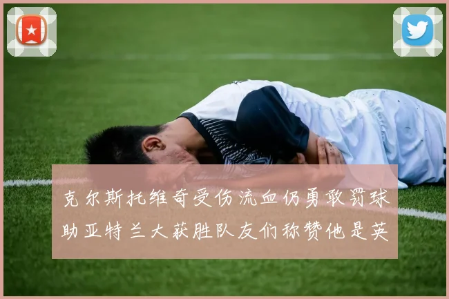 克尔斯托维奇受伤流血仍勇敢罚球助亚特兰大获胜队友们称赞他是英雄