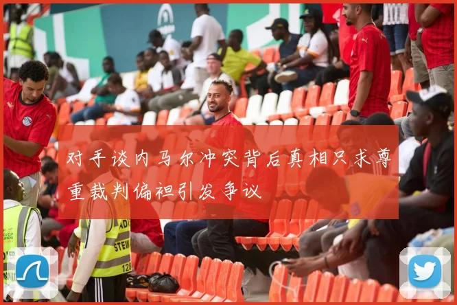 对手谈内马尔冲突背后真相只求尊重裁判偏袒引发争议