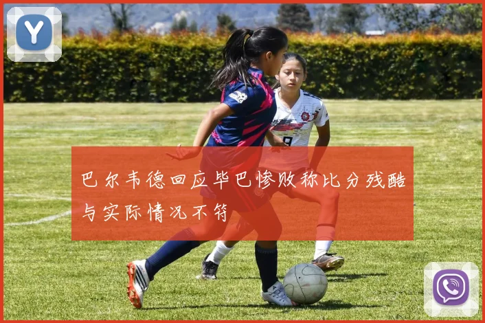 巴尔韦德回应毕巴惨败称比分残酷与实际情况不符