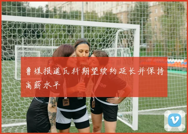 鲁媒报道瓦科期望续约延长并保持高薪水平