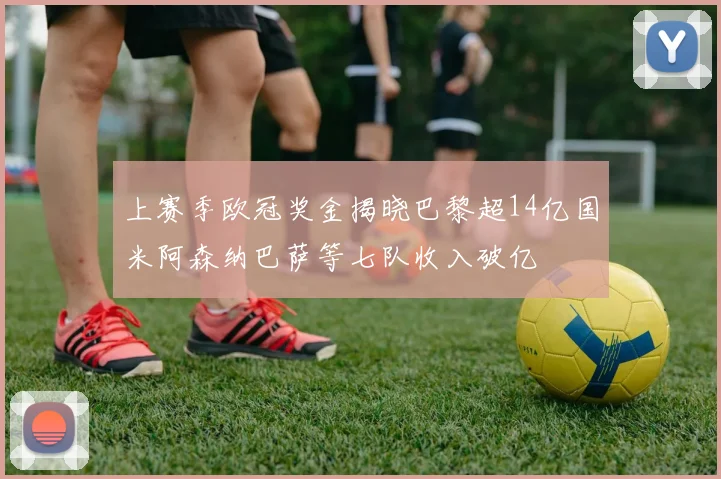 上赛季欧冠奖金揭晓巴黎超14亿国米阿森纳巴萨等七队收入破亿