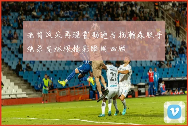老将风采再现霍勒迪与杨瀚森联手绝杀克林根精彩瞬间回顾