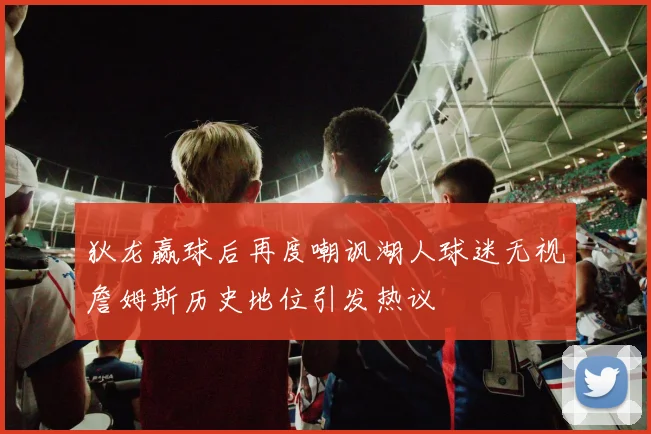 狄龙赢球后再度嘲讽湖人球迷无视詹姆斯历史地位引发热议