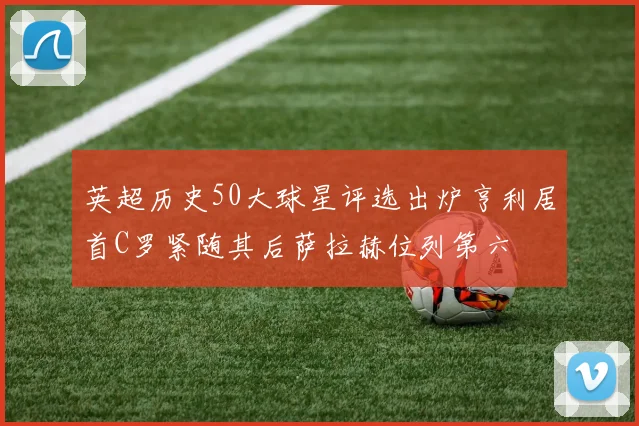 英超历史50大球星评选出炉亨利居首C罗紧随其后萨拉赫位列第六