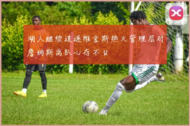 湖人继续追逐维金斯热火管理层对詹姆斯离队心存不甘