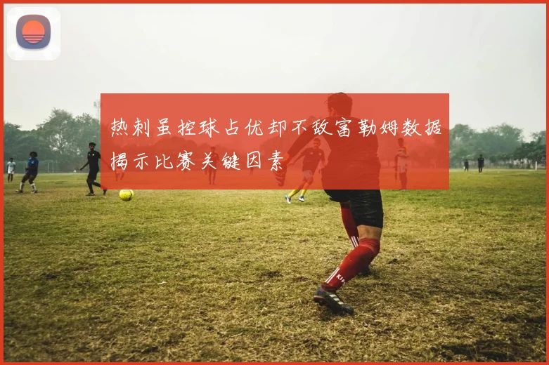 热刺虽控球占优却不敌富勒姆数据揭示比赛关键因素