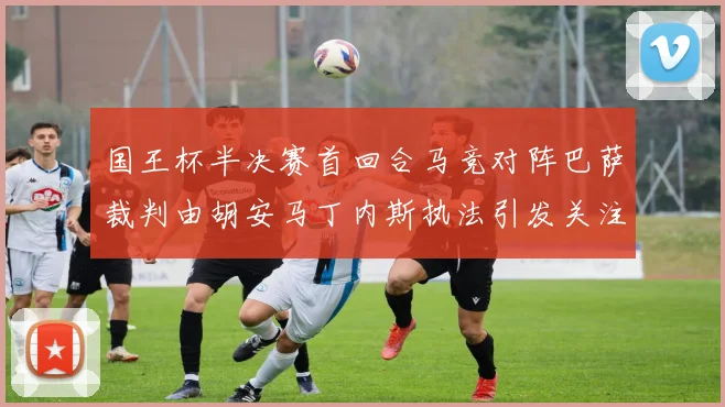 国王杯半决赛首回合马竞对阵巴萨裁判由胡安马丁内斯执法引发关注