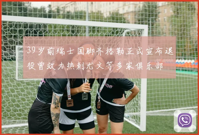 39岁前瑞士国脚齐格勒正式宣布退役曾效力热刺尤文等多家俱乐部