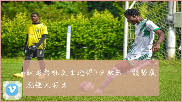 狄龙怒吼反击连得5分助队止颓势展现强大实力