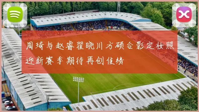 周琦与赵睿翟晓川方硕合影定妆照迎新赛季期待再创佳绩