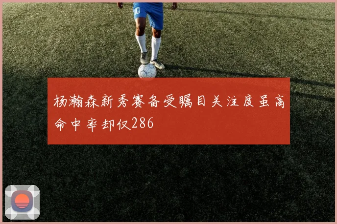 杨瀚森新秀赛备受瞩目关注度虽高命中率却仅286