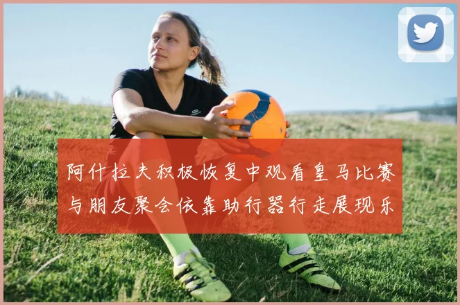 阿什拉夫积极恢复中观看皇马比赛与朋友聚会依靠助行器行走展现乐观态度