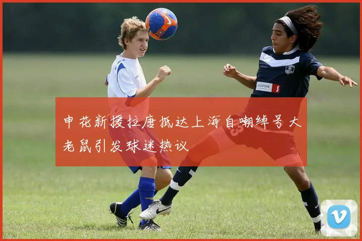 申花新援拉唐抵达上海自嘲绰号大老鼠引发球迷热议