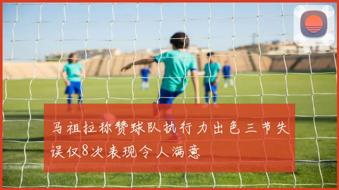 马祖拉称赞球队执行力出色三节失误仅8次表现令人满意