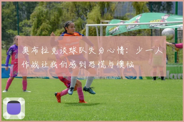 奥布拉克谈球队失分心情：少一人作战让我们感到恐慌与懊恼