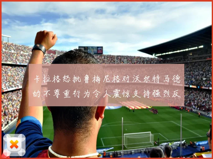 卡拉格怒批鲁梅尼格对沃尔特马德的不尊重行为令人震惊支持强烈反击