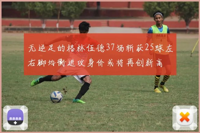 无逆足的格林伍德37场斩获25球左右脚均衡进攻身价或将再创新高