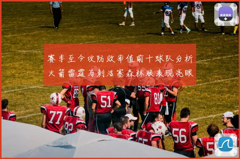 赛季至今攻防效率值前十球队分析火箭雷霆马刺活塞森林狼表现亮眼