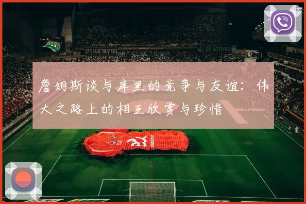 詹姆斯谈与库里的竞争与友谊：伟大之路上的相互欣赏与珍惜