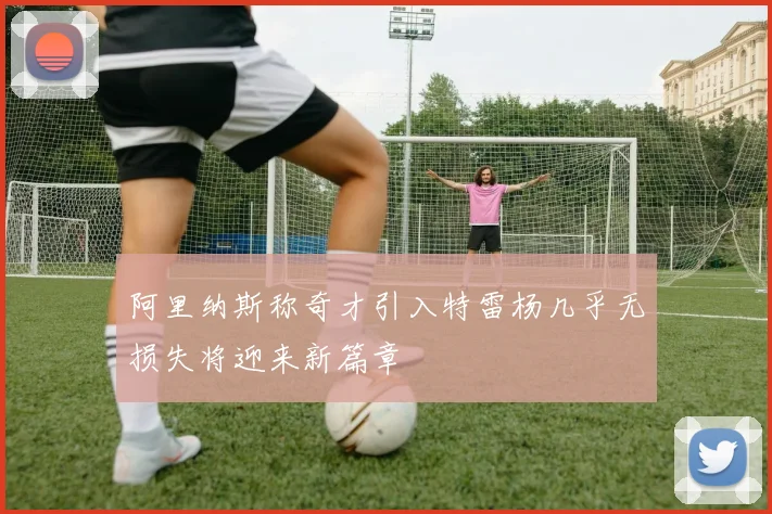 阿里纳斯称奇才引入特雷杨几乎无损失将迎来新篇章