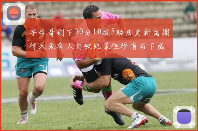 字母哥创下30分10板5助历史新高期待未来有人打破纪录但珍惜当下成就