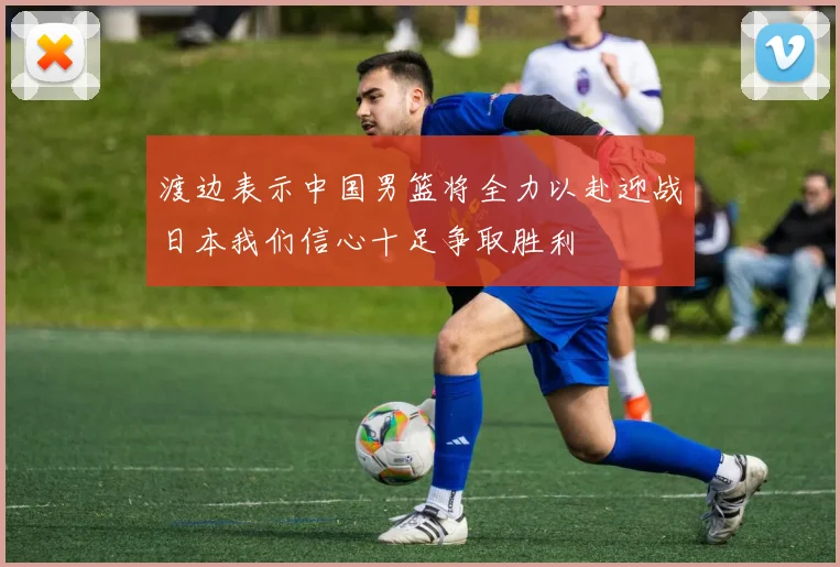 渡边表示中国男篮将全力以赴迎战日本我们信心十足争取胜利