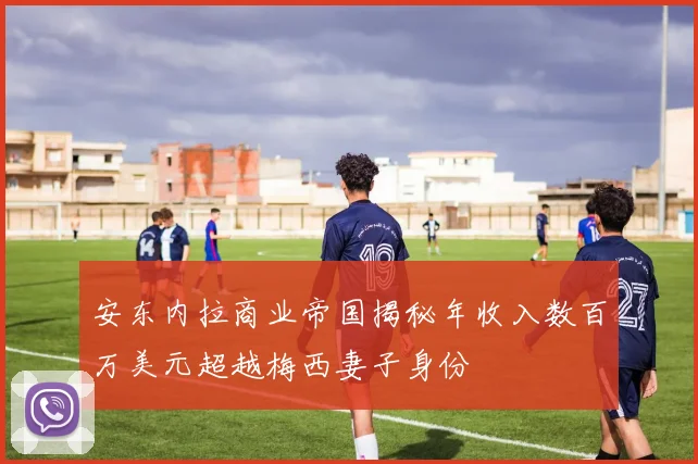 安东内拉商业帝国揭秘年收入数百万美元超越梅西妻子身份