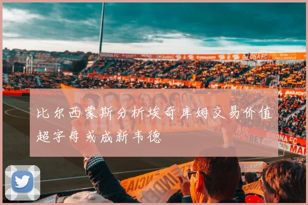 比尔西蒙斯分析埃奇库姆交易价值超字母或成新韦德